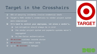 Target in the Crosshairs
❏ 95% of security incidents involve credential theft
❏ Target’s HVAC vendor’s credentials to vendor project system
were compromised
❏ It’s hard to control your employees, let alone a vendor’s…
❏ but mitigation should always be in mind
❏ the vendor project system and payments systems weren’t
segregated
❏ no two-factor authentication
❏ 70 million customer records stolen
❏ 40 million credit/debit cards
❏ up to $1 billion in damages
 