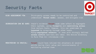 Security Facts
RISK ASSESSMENT FTW: Third-party access needs to be controlled and
understood. Threat model, assess, and mitigate risk.
SEGREGATION CAN BE HARD: there’s evidence Target made some effort to segregate
their systems, using firewalls and restricting access
from certain hosts. However, this can sometimes be
bypassed by proxying through other hosts.
Fully-segregated networks, or ones with strongly defined
access control barriers are ideal. One Active Directory
to Rule Them All introduces risk.
MONITORING IS CRUCIAL: Target could have noticed the attackers at several
points during their setup and reconnaissance if
monitoring alerted them.
 