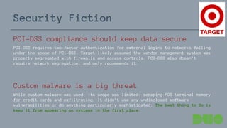 Security Fiction
PCI-DSS compliance should keep data secure
PCI-DSS requires two-factor authentication for external logins to networks falling
under the scope of PCI-DSS. Target likely assumed the vendor management system was
properly segregated with firewalls and access controls. PCI-DSS also doesn’t
require network segregation, and only recommends it.
Custom malware is a big threat
While custom malware was used, its scope was limited: scraping POS terminal memory
for credit cards and exfiltrating. It didn’t use any undisclosed software
vulnerabilities or do anything particularly sophisticated. The best thing to do is
keep it from appearing on systems in the first place.
 