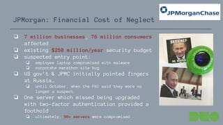 JPMorgan: Financial Cost of Neglect
❏ 7 million businesses, 76 million consumers
affected
❏ existing $250 million/year security budget
❏ suspected entry point:
❏ employee laptop compromised with malware
❏ corporate marathon site bug
❏ US gov’t & JPMC initially pointed fingers
at Russia…
❏ until October, when the FBI said they were no
longer a suspect
❏ One server which missed being upgraded
with two-factor authentication provided a
foothold
❏ ultimately, 90+ servers were compromised
 