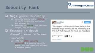 Security Fact
❏ Negligence is costly
❏ security policy means nothing if
it isn’t constantly evaluated
and adhered to
❏ security is active, not set-and-
forget, not an add-on
❏ Expense-in-depth
doesn’t mean defense-
in-depth
❏ JPMC had 1000+ security
personnel & a massive security
spend, but one oversight allowed
a massive breach
 