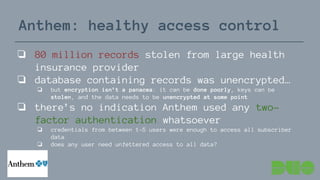 Anthem: healthy access control
❏ 80 million records stolen from large health
insurance provider
❏ database containing records was unencrypted…
❏ but encryption isn’t a panacea: it can be done poorly, keys can be
stolen, and the data needs to be unencrypted at some point
❏ there’s no indication Anthem used any two-
factor authentication whatsoever
❏ credentials from between 1-5 users were enough to access all subscriber
data
❏ does any user need unfettered access to all data?
 