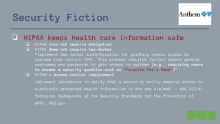 Security Fiction
❏ HIPAA keeps health care information safe
❏ HIPAA does not require encryption
❏ HIPAA does not require two-factor
“Implement two-factor authentication for granting remote access to
systems that contain EPHI. This process requires factors beyond general
usernames and passwords to gain access to systems (e.g., requiring users
to answer a security question such as “Favorite Pet’s Name”)”
❏ HIPAA’s access control requirement:
Implement procedures to verify that a person or entity seeking access to
electronic protected health information is the one claimed. - 164.312(d)
Technical Safeguards of the Security Standards for the Protection of
ePHI, HHS.gov
 