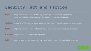 Security Fact and Fiction
FACT: many hacks are facilitated by oversight of service operators
this is somewhat comforting: it means it can be addressed
FICTION: today’s APTs require expensive threat intelligence feeds to understand
FACT: ongoing internal and external risk assessment can uncover problems
FICTION: “security” is a one-time expense
FACT: your organization needs to own and understand its security program
 