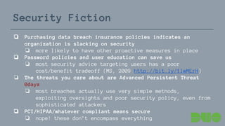 Security Fiction
❏ Purchasing data breach insurance policies indicates an
organization is slacking on security
❏ more likely to have other proactive measures in place
❏ Password policies and user education can save us
❏ most security advice targeting users has a poor
cost/benefit tradeoff (MS, 2009 http://bit.ly/1lwMErH)
❏ The threats you care about are Advanced Persistent Threat
0dayz
❏ most breaches actually use very simple methods,
exploiting oversights and poor security policy, even from
sophisticated attackers
❏ PCI/HIPAA/whatever compliant means secure
❏ nope! these don’t encompass everything
 