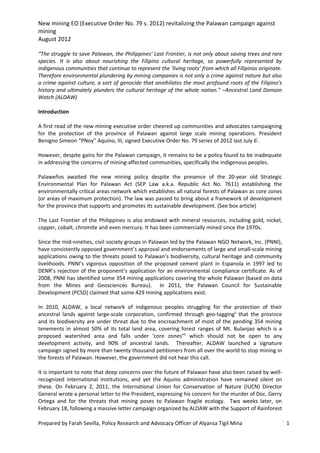 New mining EO (Executive Order No. 79 s. 2012) revitalizing the Palawan campaign against
mining
August 2012

“The struggle to save Palawan, the Philippines’ Last Frontier, is not only about saving trees and rare
species. It is also about nourishing the Filipino cultural heritage, so powerfully represented by
indigenous communities that continue to represent the ‘living roots’ from which all Filipinos originate.
Therefore environmental plundering by mining companies is not only a crime against nature but also
a crime against culture, a sort of genocide that annihilates the most profound roots of the Filipino’s
history and ultimately plunders the cultural heritage of the whole nation.” –Ancestral Land Domain
Watch (ALDAW)

Introduction

A first read of the new mining executive order cheered up communities and advocates campaigning
for the protection of the province of Palawan against large scale mining operations. President
Benigno Simeon “PNoy” Aquino, III, signed Executive Order No. 79 series of 2012 last July 6i.

However, despite gains for the Palawan campaign, it remains to be a policy found to be inadequate
in addressing the concerns of mining-affected communities, specifically the indigenous peoples.

Palaweños awaited the new mining policy despite the presence of the 20-year old Strategic
Environmental Plan for Palawan Act (SEP Law a.k.a. Republic Act No. 7611) establishing the
environmentally critical areas network which establishes all natural forests of Palawan as core zones
(or areas of maximum protection). The law was passed to bring about a framework of development
for the province that supports and promotes its sustainable development. (See box article)

The Last Frontier of the Philippines is also endowed with mineral resources, including gold, nickel,
copper, cobalt, chromite and even mercury. It has been commercially mined since the 1970s.

Since the mid-nineties, civil society groups in Palawan led by the Palawan NGO Network, Inc. (PNNI),
have consistently opposed government’s approval and endorsements of large and small-scale mining
applications owing to the threats posed to Palawan’s biodiversity, cultural heritage and community
livelihoods. PNNI’s vigorous opposition of the proposed cement plant in Espanola in 1997 led to
DENR’s rejection of the proponent’s application for an environmental compliance certificate. As of
2008, PNNI has identified some 354 mining applications covering the whole Palawan (based on data
from the Mines and Geosciences Bureau). In 2011, the Palawan Council for Sustainable
Development (PCSD) claimed that some 429 mining applications exist.

In 2010, ALDAW, a local network of indigenous peoples struggling for the protection of their
ancestral lands against large-scale corporation, confirmed through geo-taggingii that the province
and its biodiversity are under threat due to the encroachment of most of the pending 354 mining
tenements in almost 50% of its total land area, covering forest ranges of Mt. Bulanjao which is a
proposed watershed area and falls under ‘core zones’iii which should not be open to any
development activity, and 90% of ancestral lands. Thereafter, ALDAW launched a signature
campaign signed by more than twenty thousand petitioners from all over the world to stop mining in
the forests of Palawan. However, the government did not hear this call.

It is important to note that deep concerns over the future of Palawan have also been raised by well-
recognized international institutions, and yet the Aquino administration have remained silent on
these. On February 2, 2011, the International Union for Conservation of Nature (IUCN) Director
General wrote a personal letter to the President, expressing his concern for the murder of Doc. Gerry
Ortega and for the threats that mining poses to Palawan fragile ecology. Two weeks later, on
February 18, following a massive letter campaign organized by ALDAW with the Support of Rainforest

Prepared by Farah Sevilla, Policy Research and Advocacy Officer of Alyansa Tigil Mina                      1
 