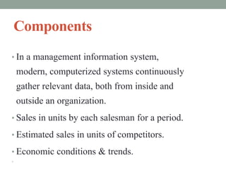Components
• In a management information system,
modern, computerized systems continuously
gather relevant data, both from inside and
outside an organization.
• Sales in units by each salesman for a period.
• Estimated sales in units of competitors.
• Economic conditions & trends.

 