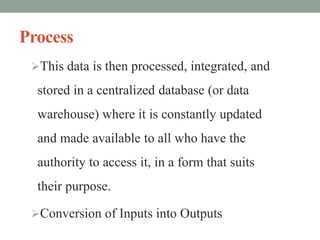 Process
This data is then processed, integrated, and
stored in a centralized database (or data
warehouse) where it is constantly updated
and made available to all who have the
authority to access it, in a form that suits
their purpose.
Conversion of Inputs into Outputs
 