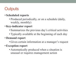 Outputs
• Scheduled reports
• Produced periodically, or on a schedule (daily,
weekly, monthly)
• Key-indicator report
• Summarizes the previous day’s critical activities
• Typically available at the beginning of each day
• Demand report
• Gives certain information at a manager’s request
• Exception report
• Automatically produced when a situation is
unusual or requires management action
 
