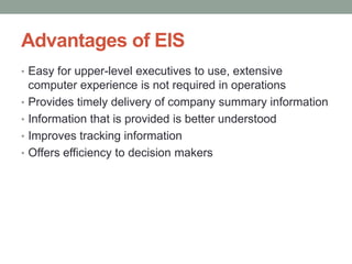 Advantages of EIS
• Easy for upper-level executives to use, extensive
computer experience is not required in operations
• Provides timely delivery of company summary information
• Information that is provided is better understood
• Improves tracking information
• Offers efficiency to decision makers
 