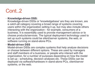 Cont..2
• Knowledge-driven DSS:
Knowledge-driven DSSs or 'knowledgebase' are they are known, are
a catch-all category covering a broad range of systems covering
users within the organization setting it up, but may also include others
interacting with the organization - for example, consumers of a
business. It is essentially used to provide management advice or to
choose products/services. The typical deployment technology used to
set up such systems could be silent/server systems, the web, or
software running on stand-alone PCs.
• Model-driven DSS
Model-driven DSSs are complex systems that help analyse decisions
or choose between different options. These are used by managers
and staff members of a business, or people who interact with the
organization, for a number of purposes depending on how the model
is set up - scheduling, decision analyses etc. These DSSs can be
deployed via software/hardware in stand-alone PCs, client/server
systems, or the web.
 