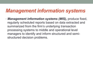 Management information systems
• Management information systems (MIS), produce fixed,
regularly scheduled reports based on data extracted and
summarized from the firm’s underlying transaction
processing systems to middle and operational level
managers to identify and inform structured and semi-
structured decision problems.
 