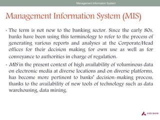 Management Information System (MIS)
• The term is not new to the banking sector. Since the early 80s,
banks have been using this terminology to refer to the process of
generating various reports and analyses at the Corporate/Head
offices for their decision making for own use as well as for
conveyance to authorities in charge of regulation.
• MIS in the present context of high availability of voluminous data
on electronic media at diverse locations and on diverse platforms,
has become more pertinent to banks’ decision-making process,
thanks to the availability of new tools of technology such as data
warehousing, data mining.
Management Information System
 