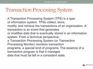Transaction Processing System
• A Transaction Processing System (TPS) is a type
of information system. TPSs collect, store,
modify, and retrieve the transactions of an organization. A
transaction is an event that generates
or modifies data that is eventually stored in an information
system. From a technical perspective,
a Transaction Processing System (or Transaction
Processing Monitor) monitors transaction
programs, a special kind of programs. The essence of a
transaction program is that it manages
data that must be left in a consistent state.
Management Information System
 