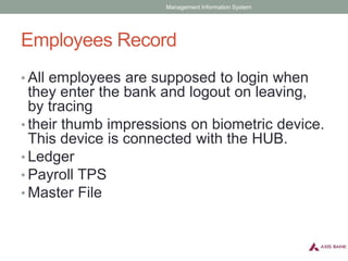 Employees Record
• All employees are supposed to login when
they enter the bank and logout on leaving,
by tracing
• their thumb impressions on biometric device.
This device is connected with the HUB.
• Ledger
• Payroll TPS
• Master File
Management Information System
 