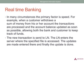 Real time Banking
• In many circumstances the primary factor is speed. For
example, when a customer withdraws a
sum of money from his or her account the transactions
are processed and the account balance updated as soon
as possible, allowing both the bank and customer to keep
track of funds.
• The new transaction is send to LN. The LN enters the
server where the specified file is accessed. The updates
are made entered there and finally the update is done.
Management Information System
 