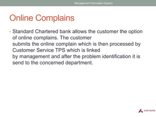 Online Complains
• Standard Chartered bank allows the customer the option
of online complains. The customer
submits the online complain which is then processed by
Customer Service TPS which is linked
by management and after the problem identification it is
send to the concerned department.
Management Information System
 