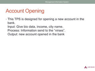 Account Opening
• This TPS is designed for opening a new account in the
bank.
Input: Give bio data, income, city name.
Process: Information send to the “virses”.
Output: new account opened in the bank
Management Information System
 