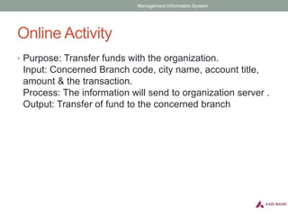 Online Activity
• Purpose: Transfer funds with the organization.
Input: Concerned Branch code, city name, account title,
amount & the transaction.
Process: The information will send to organization server .
Output: Transfer of fund to the concerned branch
Management Information System
 