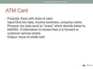 ATM Card
• Purpose: Easy with draw of cash.
Input:Give bio data, income summary, company name.
Process: bio data send to “virses” which directly linked to
NADRA. If information is correct then it is forward to
customer service centre.
Output: Issue of credit card
Management Information System
 