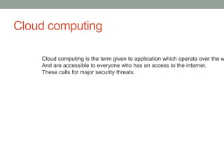 Cloud computing
Cloud computing is the term given to application which operate over the w
And are accessible to everyone who has an access to the internet.
These calls for major security threats.
 