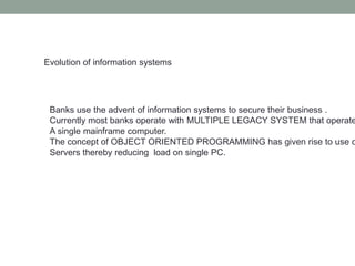 Evolution of information systems
Banks use the advent of information systems to secure their business .
Currently most banks operate with MULTIPLE LEGACY SYSTEM that operate
A single mainframe computer.
The concept of OBJECT ORIENTED PROGRAMMING has given rise to use o
Servers thereby reducing load on single PC.
 