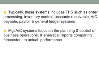 Typically, these systems includes TPS such as order
processing, inventory control, accounts receivable, A/C
payable, payroll & general ledger systems
Mgt A/C systems focus on the planning & control of
business operations, & analytical reports comparing
forecasted to actual performance
 