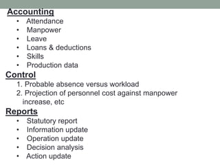 Accounting
• Attendance
• Manpower
• Leave
• Loans & deductions
• Skills
• Production data
Control
1. Probable absence versus workload
2. Projection of personnel cost against manpower
increase, etc
Reports
• Statutory report
• Information update
• Operation update
• Decision analysis
• Action update
 