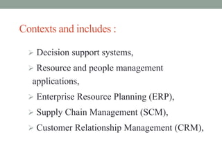 Contexts and includes :
 Decision support systems,
 Resource and people management
applications,
 Enterprise Resource Planning (ERP),
 Supply Chain Management (SCM),
 Customer Relationship Management (CRM),
 