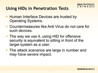 Using HIDs in Penetration Tests
 Human Interface Devices are trusted by
  Operating Systems.
 Countermeasures like Anti Virus do not care for
  such devices.
 The way we use it, using HID for offensive
  security is equivalent to sitting in front of the
  target system as a user.
 The attack scenarios are large in number and
  may have severe impact.



                           16
 