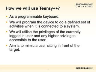 How we will use Teensy++?
 As a programmable keyboard.
 We will program the device to do a defined set of
  activities when it is connected to a system.
 We will utilise the privileges of the currently
  logged in user and any higher privileges
  accessible to the user.
 Aim is to mimic a user sitting in front of the
  target.




                           19
 