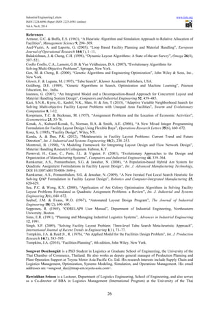 Industrial Engineering Letters www.iiste.org 
ISSN 2224-6096 (Paper) ISSN 2225-0581 (online) 
Vol.4, No.8, 2014 
References 
Armour, G.C. & Buffa, E.S. (1963), “A Heuristic Algorithm and Simulation Approach to Relative Allocation of 
Facilities”, Management Science 9, 294–309. 
Asef-Vaziri, A. and Laporte, G. (2005), “Loop Based Facility Planning and Material Handling”, European 
Journal of Operational Research 164(1), 1–11. 
Balakrishnan, J. & Cheng, C.H. (1998), “Dynamic Layout Algorithms: A State of-the-art Survey”, Omega 26(4), 
507–521. 
Coello Coello, C.A., Lamont, G.B. & Van Veldhuizen, D.A. (2007), “Evolutionary Algorithms for 
Solving Multi-Objective Problems”, Springer, New York. 
Gen, M. & Cheng, R. (2000), “Genetic Algorithms and Engineering Optimization”, John Wiley & Sons, Inc., 
New York. 
Glover, F. & Laguna, M. (1997), “Tabu Search”, Kluwer Academic Publishers, USA. 
Goldberg, D.E. (1989), “Genetic Algorithms in Search, Optimization and Machine Learning”, Pearson 
Education, Inc., India. 
Ioannou, G. (2007), “An Integrated Model and a Decomposition-Based Approach for Concurrent Layout and 
Material Handling System Design”, Computers and Industrial Engineering 52, 459–485. 
Kazi, S.N.R., Kyrre, G., Kashif, N.K., Mats, H. & Jim, T (2013), “Adaptive Variable Neighborhood Search for 
Solving Multi-objective Facility Layout Problems with Unequal Area Facilities”, Swarm and Evolutionary 
Computation 8, 1-12. 
Koopmans, T.C. & Beckman, M. (1957), “Assignment Problems and the Location of Economic Activities”, 
Econometrica 25, 53-76. 
Konak, A., Kulturel-Konak, S., Norman, B.A. & Smith, A.E. (2006), “A New Mixed Integer Programming 
Formulation for Facility Layout Design Using Flexible Bays”, Operations Research Letters 35(6), 660–672. 
Konz, S. (1985), “Facility Design”, Wiley, NY. 
Kundu, A. & Dan, P.K. (2012), “Metaheuristic in Facility Layout Problems: Current Trend and Future 
Direction”, Int. J. Industrial and Systems Engineering 10(2), 238–253. 
Montreuil, B. (1990), “A Modeling Framework for Integrating Layout Design and Flow Network Design”, 
Material Handling Research Colloquium. Hebron, K.Y. 
Pierreval, H., Caux, C., Paris, J.L. & Viguier, F. (2003), “Evolutionary Approaches to the Design and 
Organization of Manufacturing Systems”, Computers and Industrial Engineering 44, 339–364. 
Ramkumar, A.S., Ponnambalam, S.G. & Jawahar, N. (2008), “A Population-based Hybrid Ant System for 
Quadratic Assignment Formulations in Facility Layout Design”, Int. J. Advanced Manufacturing Technology, 
DOI 10.1007/s00170-008-1849-y. 
Ramkumar, A.S., Ponnambalam, S.G. & Jawahar, N. (2009), “A New Iterated Fast Local Search Heuristic for 
Solving QAP Formulation in Facility Layout Design”, Robotics and Computer-Integrated Manufacturing 25, 
620-629. 
See, P.C. & Wong, K.Y. (2008), “Application of Ant Colony Optimisation Algorithms in Solving Facility 
Layout Problems Formulated as Quadratic Assignment Problems: a Review”, Int. J. Industrial and Systems 
Engineering 3(6), 644–672. 
Seehof, J.M. & Evans, W.O. (1967), “Automated Layout Design Program”, The Journal of Industrial 
Engineering 18(12), 690–695. 
Sepponen, R. (1969), “CORELAP8 User Manual”, Department of Industrial Engineering, Northeastern 
University, Boston. 
Sims, E.R. (1991), “Planning and Managing Industrial Logistics Systems”, Advances in Industrial Engineering 
12, 1991. 
Singh, S.P. (2009), “Solving Facility Layout Problem: Three-level Tabu Search Meta-heuristic Approach”, 
International Journal of Recent Trends in Engineering 1(1), 73–77. 
Tompkins, J.A. & Reed Jr., R. (1976), “An Applied Model for the Facilities Design Problem”, Int. J. Production 
Research 14(5), 583–595. 
Tompkins, J.A. (2010), “Facilities Planning”, 4th edition, John Wiley, New York. 
Songwut Deechongkit is a PhD Student in Logistics at Graduate School of Engineering, the University of the 
Thai Chamber of Commerce, Thailand. He also works as deputy general manager of Production Planning and 
Plant Operation Support at Toyota Motor Asia Pacific Co. Ltd. His research interests include Supply Chain and 
Logistics Management, Optimization, Systems Modeling, Simulation, and Operations Management. His email 
addresses are <songwut_dee@tmap-em.toyota-asia.com>. 
Rawinkhan Srinon is a Lecturer, Department of Logistics Engineering, School of Engineering, and also serves 
as a Co-director of BBA in Logistics Management (International Program) at the University of the Thai 
26 
 