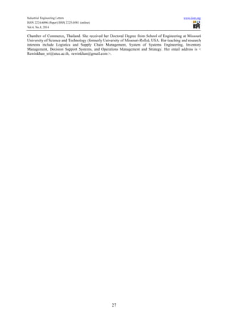 Industrial Engineering Letters www.iiste.org 
ISSN 2224-6096 (Paper) ISSN 2225-0581 (online) 
Vol.4, No.8, 2014 
Chamber of Commerce, Thailand. She received her Doctoral Degree from School of Engineering at Missouri 
University of Science and Technology (formerly University of Missouri-Rolla), USA. Her teaching and research 
interests include Logistics and Supply Chain Management, System of Systems Engineering, Inventory 
Management, Decision Support Systems, and Operations Management and Strategy. Her email address is < 
Rawinkhan_sri@utcc.ac.th, rawinkhan@gmail.com >. 
27 
 