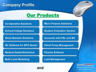 BC Software Services Pvt. Ltd.
An ISO 9001 : 2008 Certified Company
Company Profile
Our Products
Micro Finance Solutions
School-College Solutions Student Evaluation System
Co-Operative Solutions
Stock Maintain Solutions Accounts with P&L and BS
QC Software for BPO Sector Petrol Pump Management
Medical Dealer/Distributor Pharma Software
Multi Level Marketing Lead Management
and
 