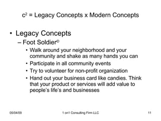c 2  = Legacy Concepts x Modern Concepts Legacy Concepts Foot Soldier © Walk around your neighborhood and your community and shake as many hands you can Participate in all community events Try to volunteer for non-profit organization Hand out your business card like candies. Think that your product or services will add value to people’s life’s and businesses 