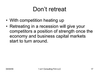 Don’t retreat With competition heating up Retreating in a recession will give your competitors a position of strength once the economy and business capital markets start to turn around.  