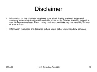 Disclaimer Information on this or any of my power point slides is only intended as general summary information that I made available to the public. It is not intended to provide specific business advice. Thus, I or my business don't take any responsibility for any of your actions. Information resources are designed to help users better understand my services.  