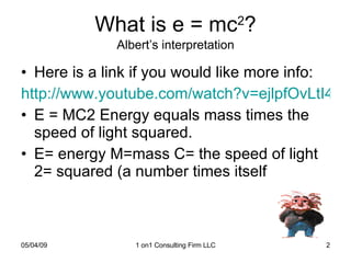 What is e = mc 2 ? Albert’s interpretation Here is a link if you would like more info: http://www.youtube.com/watch?v=ejlpfOvLtI4 E = MC2 Energy equals mass times the speed of light squared.  E= energy M=mass C= the speed of light 2= squared (a number times itself 