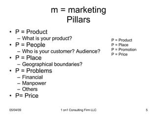 m = marketing Pillars P = Product What is your product? P = People Who is your customer? Audience? P = Place Geographical boundaries? P = Problems Financial Manpower Others P= Price P = Product P = Place P = Promotion P = Price 