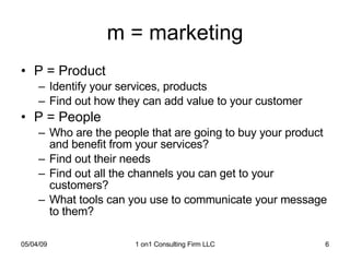 m = marketing P = Product Identify your services, products  Find out how they can add value to your customer P = People Who are the people that are going to buy your product and benefit from your services? Find out their needs Find out all the channels you can get to your customers? What tools can you use to communicate your message to them? 