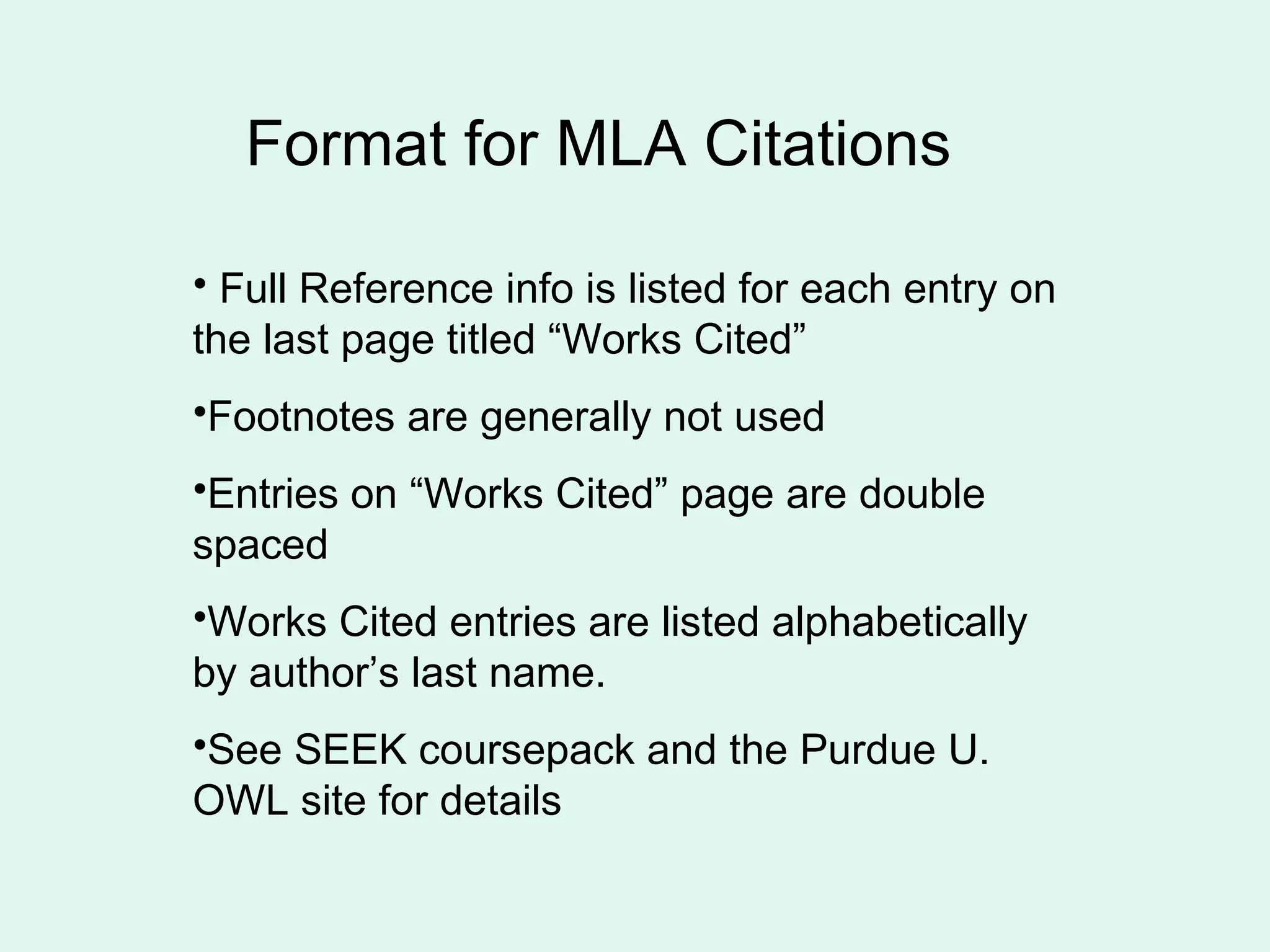 Format for MLA Citations

• Full Reference info is listed for each entry on
the last page titled “Works Cited”
•Footnotes are generally not used
•Entries on “Works Cited” page are double
spaced
•Works Cited entries are listed alphabetically
by author’s last name.
•See SEEK coursepack and the Purdue U.
OWL site for details
 