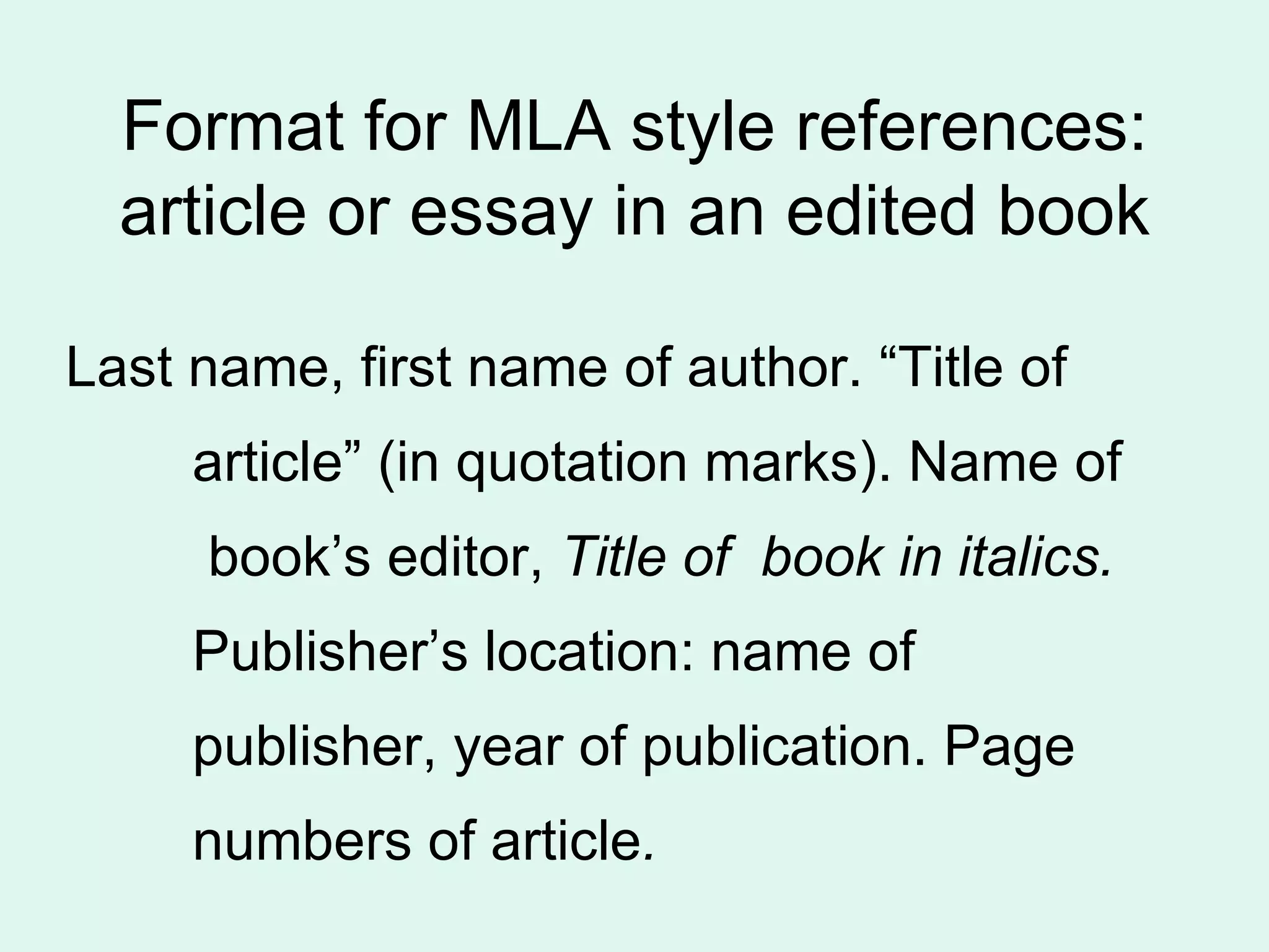 Format for MLA style references:
  article or essay in an edited book

Last name, first name of author. “Title of
     article” (in quotation marks). Name of
     book’s editor, Title of book in italics.
     Publisher’s location: name of
     publisher, year of publication. Page
     numbers of article.
 
