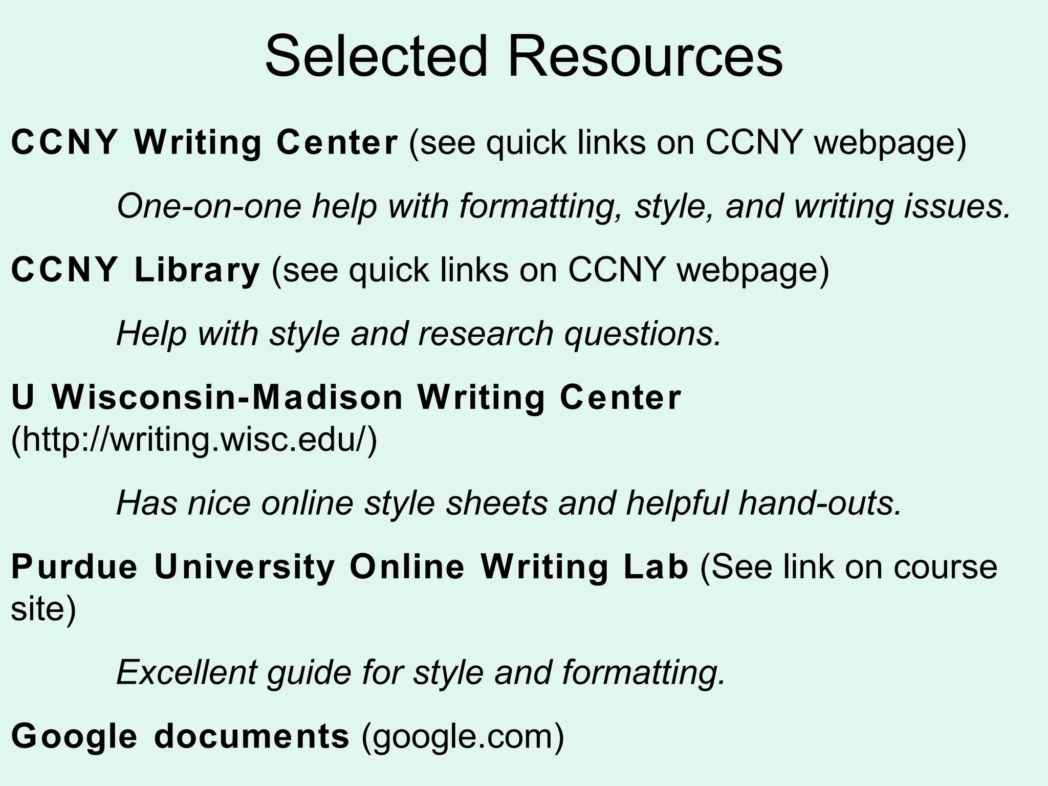 Selected Resources
CCNY Writing Center (see quick links on CCNY webpage)
     One-on-one help with formatting, style, and writing issues.
CCNY Library (see quick links on CCNY webpage)
     Help with style and research questions.
U Wisconsin-Madison Writing Center
(http://writing.wisc.edu/)
     Has nice online style sheets and helpful hand-outs.
Purdue University Online Writing Lab (See link on course
site)
     Excellent guide for style and formatting.
Google documents (google.com)
 