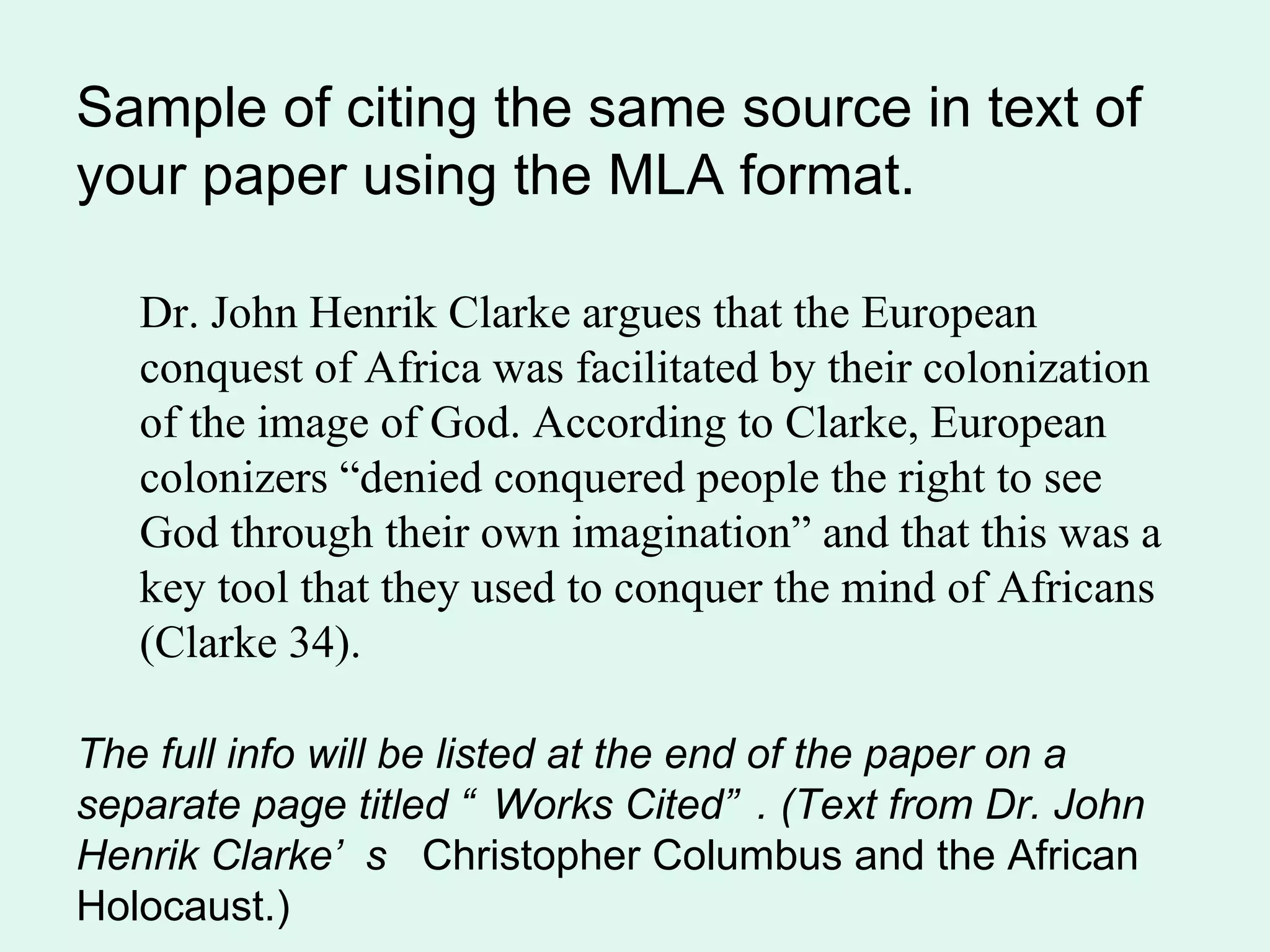 Sample of citing the same source in text of
your paper using the MLA format.

   Dr. John Henrik Clarke argues that the European
   conquest of Africa was facilitated by their colonization
   of the image of God. According to Clarke, European
   colonizers “denied conquered people the right to see
   God through their own imagination” and that this was a
   key tool that they used to conquer the mind of Africans
   (Clarke 34).

The full info will be listed at the end of the paper on a
separate page titled “ Works Cited” . (Text from Dr. John
Henrik Clarke’ s Christopher Columbus and the African
Holocaust.)
 