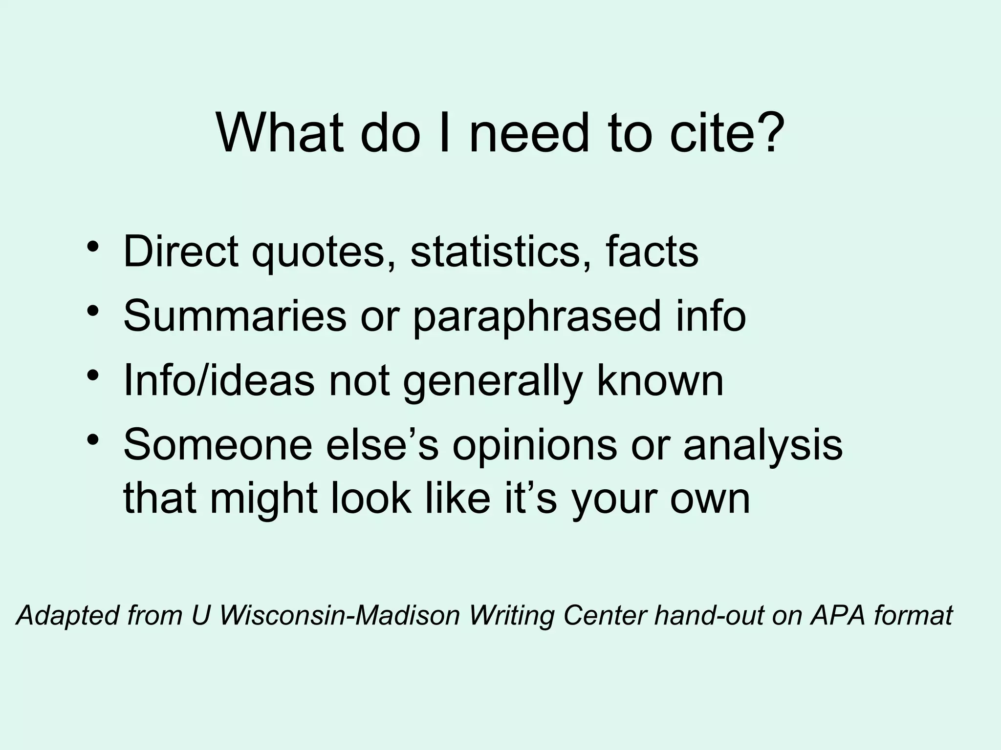 What do I need to cite?
     •   Direct quotes, statistics, facts
     •   Summaries or paraphrased info
     •   Info/ideas not generally known
     •   Someone else’s opinions or analysis
         that might look like it’s your own

Adapted from U Wisconsin-Madison Writing Center hand-out on APA format
 