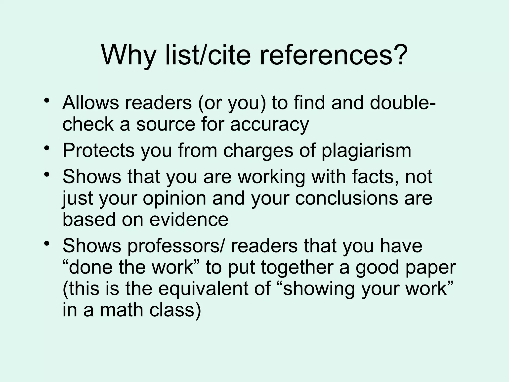 Why list/cite references?
• Allows readers (or you) to find and double-
  check a source for accuracy
• Protects you from charges of plagiarism
• Shows that you are working with facts, not
  just your opinion and your conclusions are
  based on evidence
• Shows professors/ readers that you have
  “done the work” to put together a good paper
  (this is the equivalent of “showing your work”
  in a math class)
 