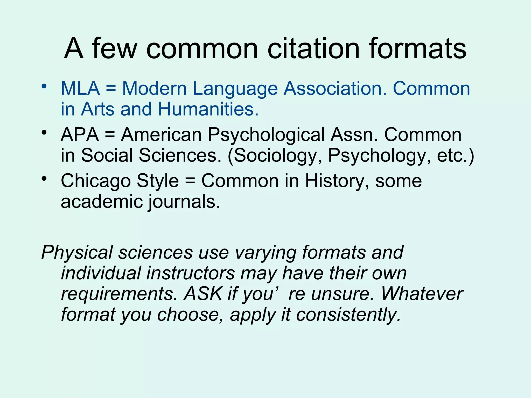 A few common citation formats
• MLA = Modern Language Association. Common
  in Arts and Humanities.
• APA = American Psychological Assn. Common
  in Social Sciences. (Sociology, Psychology, etc.)
• Chicago Style = Common in History, some
  academic journals.

Physical sciences use varying formats and
  individual instructors may have their own
  requirements. ASK if you’ re unsure. Whatever
  format you choose, apply it consistently.
 
