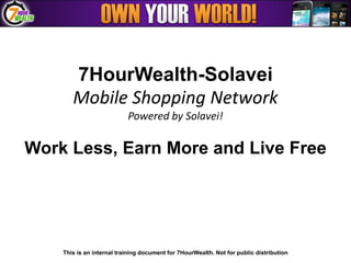 7HourWealth-Solavei
       Mobile Shopping Network
                           Powered by Solavei!

Work Less, Earn More and Live Free




    This is an internal training document for 7HourWealth. Not for public distribution
 
