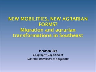 NEW MOBILITIES, NEW AGRARIAN
FORMS? 
Migration and agrarian
transformations in Southeast
Jonathan	
  Rigg	
  
Geography	
  Department	
  
Na0onal	
  University	
  of	
  Singapore

 