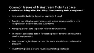 Common Issues of Mainstream Mobility space
Coordination, Integration, Flexibility, Transparency, Data Management
• Interoperable Systems: ticketing, payments & MaaS
• Creating more flexible, open access, and shared service solutions – via
integration of mobility services & platforms
• Managing transit data to predict future ridership curves
• The role of connected data in forecasting travel demands and equitable
service requirements
• How to scale regional open access platforms into state and nation-wide
programs
• Investment: public & private revenue generating strategies
 